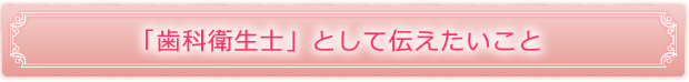 「歯科衛生士」として伝えたいこと