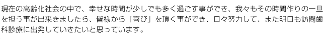 現在の高齢化社会の中で、幸せな時間が少しでも多く過ごす事ができ、我々もその時間作りの一旦を担う事が出来きましたら、皆様から「喜び」を頂く事ができ、日々努力して、また明日も訪問歯科診療に出発していきたいと思っています。