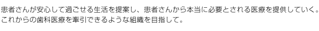 患者さんが安心して過ごせる生活を提案し、患者さんから本当に必要とされる医療を提供していく。
これからの歯科医療を牽引できるような組織を目指して。