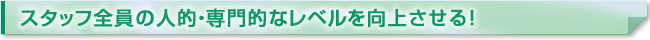 スタッフ全員の人的・専門的なレベルを向上させる！